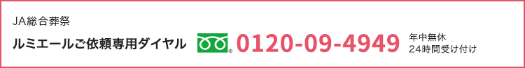 JA総合葬祭 ルミエールご依頼専用ダイヤル|フリーダイヤル 0120-09-4949|年中無休
24時間受け付け