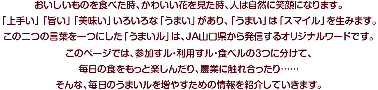 おいしいものを食べた時、かわいい花を見た時、人は自然に笑顔になります。「上手い」「旨い」「美味い」… いろいろな「うまい」があり、「うまい」は「スマイル」を生みます。この二つの言葉を一つにした「うまいル」は、JA山口県から発信するオリジナルワードです。